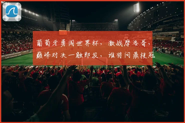 葡萄牙勇闯世界杯，激战摩洛哥，巅峰对决一触即发，谁将问鼎桂冠