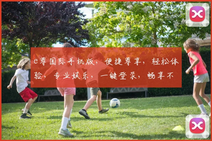e尊国际手机版，便捷尊享，轻松体验，专业娱乐，一键登录，畅享不凡