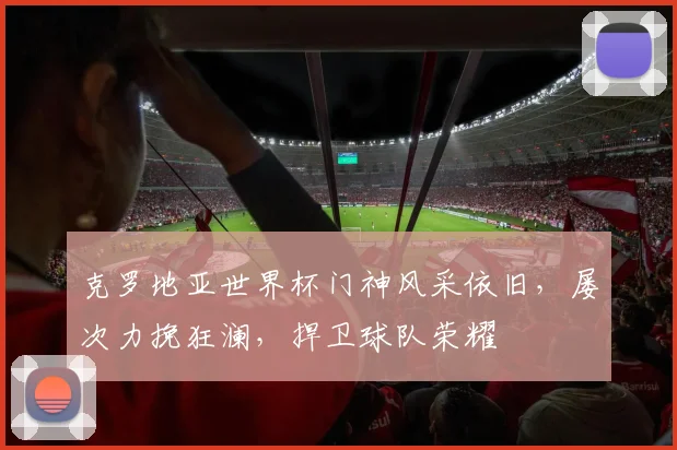 克罗地亚世界杯门神风采依旧，屡次力挽狂澜，捍卫球队荣耀