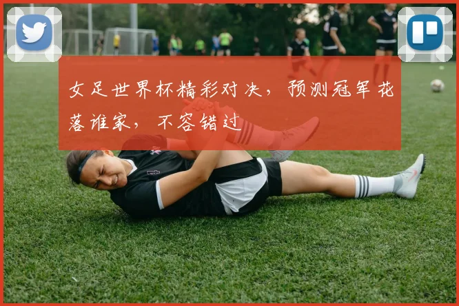 女足世界杯精彩对决，预测冠军花落谁家，不容错过