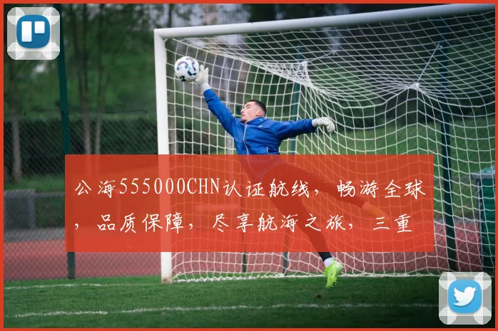 公海555000CHN认证航线，畅游全球，品质保障，尽享航海之旅，三重保障，值得信赖