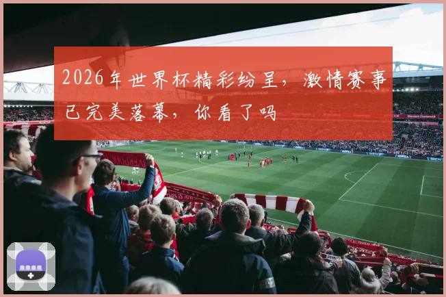 2026年世界杯精彩纷呈，激情赛事已完美落幕，你看了吗