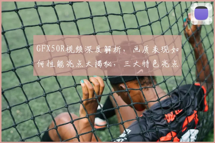 GFX50R视频深度解析，画质表现如何性能亮点大揭秘，三大特色亮点逗你笑